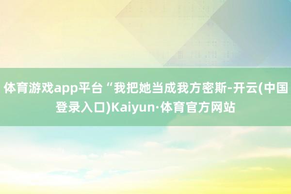 体育游戏app平台“我把她当成我方密斯-开云(中国登录入口)Kaiyun·体育官方网站