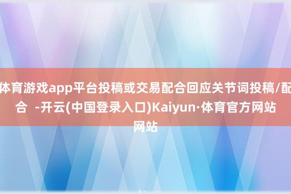 体育游戏app平台投稿或交易配合回应关节词投稿/配合  -开云(中国登录入口)Kaiyun·体育官方网站