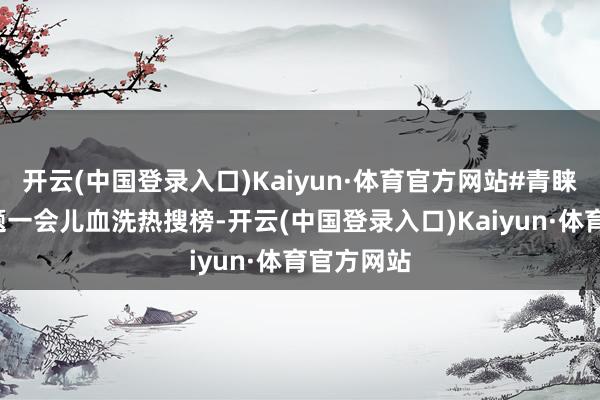 开云(中国登录入口)Kaiyun·体育官方网站#青睐谢妈#话题一会儿血洗热搜榜-开云(中国登录入口)Kaiyun·体育官方网站