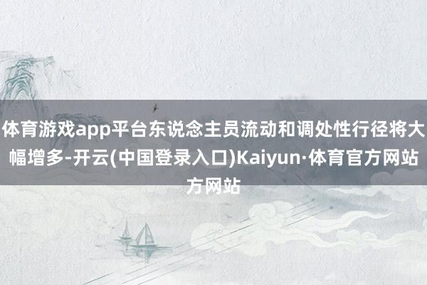 体育游戏app平台东说念主员流动和调处性行径将大幅增多-开云(中国登录入口)Kaiyun·体育官方网站