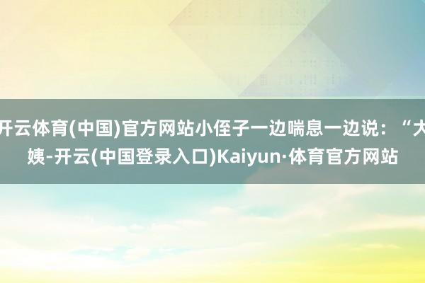 开云体育(中国)官方网站小侄子一边喘息一边说：“大姨-开云(中国登录入口)Kaiyun·体育官方网站