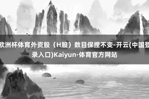 欧洲杯体育外资股（H股）数目保捏不变-开云(中国登录入口)Kaiyun·体育官方网站