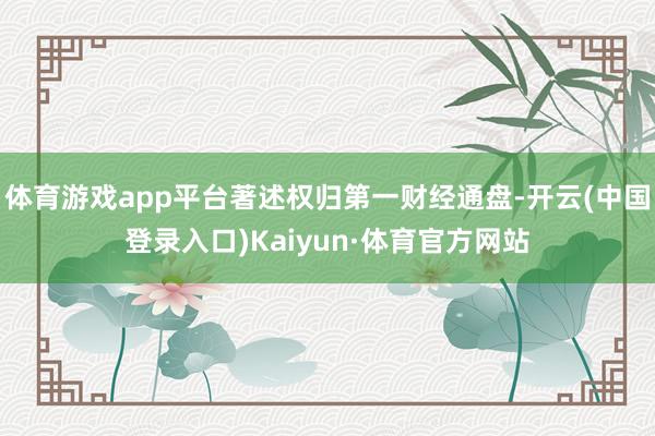 体育游戏app平台著述权归第一财经通盘-开云(中国登录入口)Kaiyun·体育官方网站