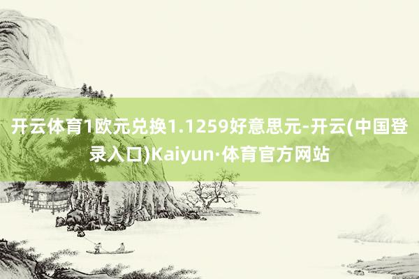 开云体育1欧元兑换1.1259好意思元-开云(中国登录入口)Kaiyun·体育官方网站
