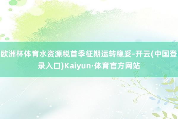 欧洲杯体育水资源税首季征期运转稳妥-开云(中国登录入口)Kaiyun·体育官方网站