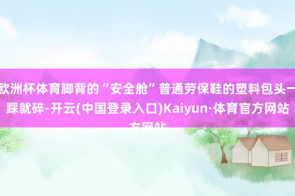 欧洲杯体育脚背的“安全舱”普通劳保鞋的塑料包头一踩就碎-开云(中国登录入口)Kaiyun·体育官方网站