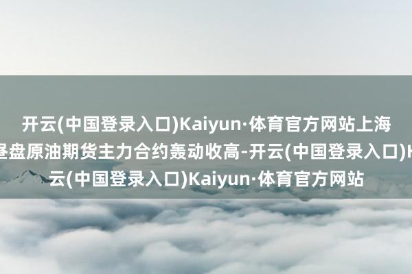 开云(中国登录入口)Kaiyun·体育官方网站上海外洋动力往复中心白昼盘原油期货主力合约轰动收高-开云(中国登录入口)Kaiyun·体育官方网站