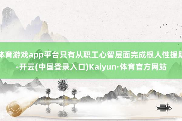 体育游戏app平台只有从职工心智层面完成根人性援助-开云(中国登录入口)Kaiyun·体育官方网站