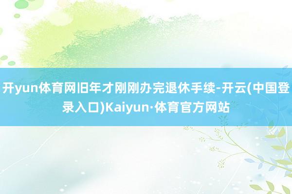 开yun体育网旧年才刚刚办完退休手续-开云(中国登录入口)Kaiyun·体育官方网站