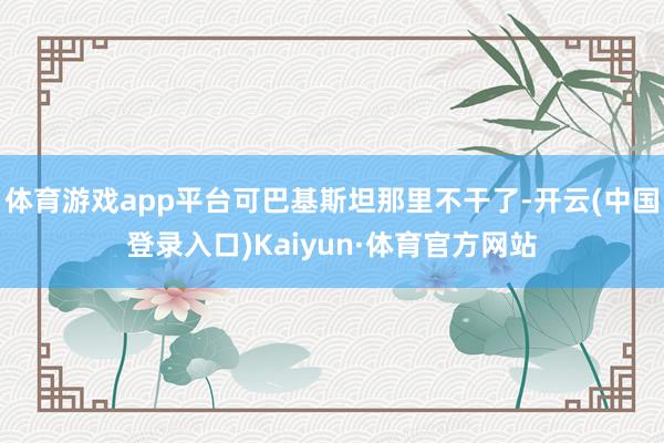 体育游戏app平台可巴基斯坦那里不干了-开云(中国登录入口)Kaiyun·体育官方网站