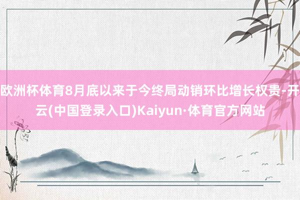 欧洲杯体育8月底以来于今终局动销环比增长权贵-开云(中国登录入口)Kaiyun·体育官方网站