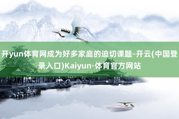 开yun体育网成为好多家庭的迫切课题-开云(中国登录入口)Kaiyun·体育官方网站