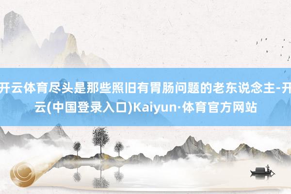 开云体育尽头是那些照旧有胃肠问题的老东说念主-开云(中国登录入口)Kaiyun·体育官方网站