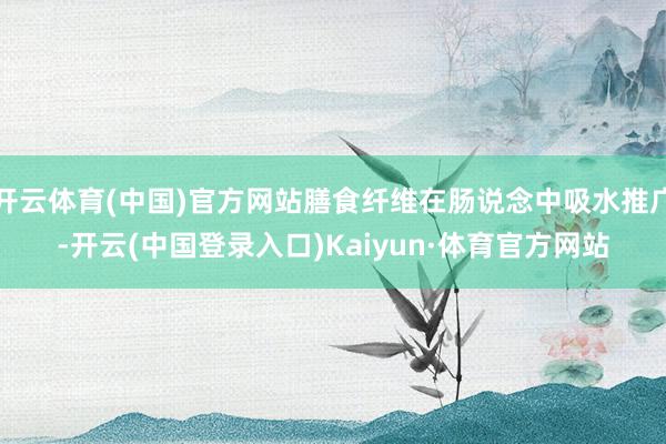 开云体育(中国)官方网站膳食纤维在肠说念中吸水推广-开云(中国登录入口)Kaiyun·体育官方网站