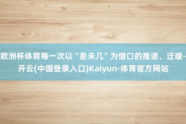 欧洲杯体育每一次以“差未几”为借口的推诿、迂缓-开云(中国登录入口)Kaiyun·体育官方网站