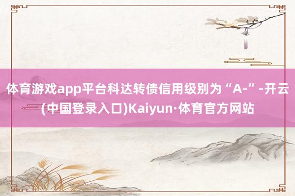 体育游戏app平台科达转债信用级别为“A-”-开云(中国登录入口)Kaiyun·体育官方网站