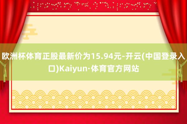 欧洲杯体育正股最新价为15.94元-开云(中国登录入口)Kaiyun·体育官方网站