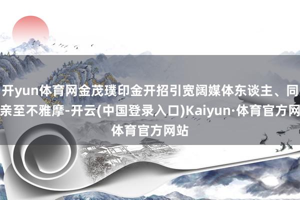 开yun体育网金茂璞印金开招引宽阔媒体东谈主、同业亲至不雅摩-开云(中国登录入口)Kaiyun·体育官方网站