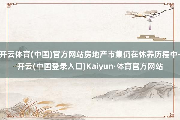 开云体育(中国)官方网站房地产市集仍在休养历程中-开云(中国登录入口)Kaiyun·体育官方网站