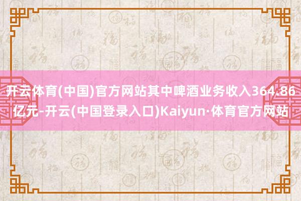 开云体育(中国)官方网站其中啤酒业务收入364.86亿元-开云(中国登录入口)Kaiyun·体育官方网站