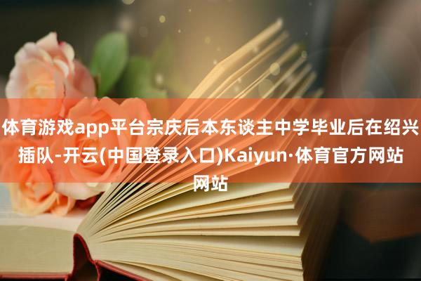 体育游戏app平台宗庆后本东谈主中学毕业后在绍兴插队-开云(中国登录入口)Kaiyun·体育官方网站