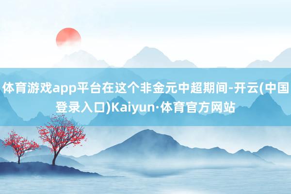 体育游戏app平台在这个非金元中超期间-开云(中国登录入口)Kaiyun·体育官方网站