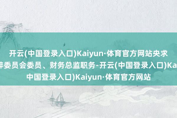 开云(中国登录入口)Kaiyun·体育官方网站央求辞去公司董事、零碎委员会委员、财务总监职务-开云(中国登录入口)Kaiyun·体育官方网站