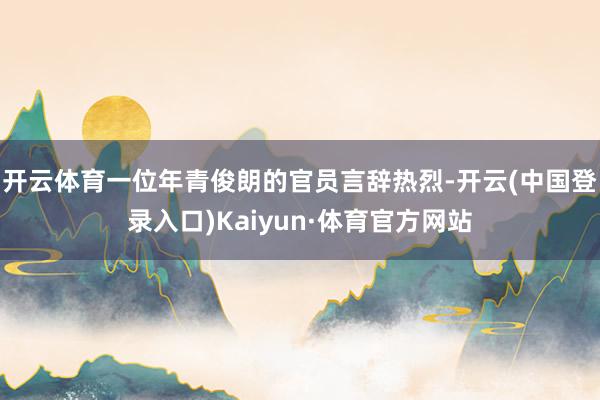 开云体育一位年青俊朗的官员言辞热烈-开云(中国登录入口)Kaiyun·体育官方网站