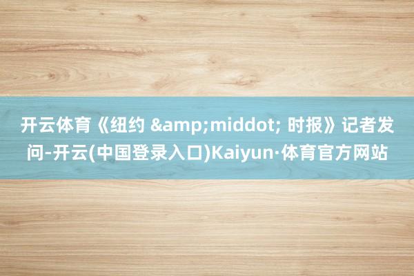 开云体育《纽约 &middot; 时报》记者发问-开云(中国登录入口)Kaiyun·体育官方网站