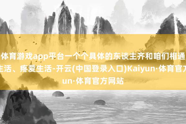 体育游戏app平台一个个具体的东谈主齐和咱们相通渴慕生活、疼爱生活-开云(中国登录入口)Kaiyun·体育官方网站