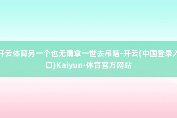 开云体育另一个也无谓拿一世去吊唁-开云(中国登录入口)Kaiyun·体育官方网站