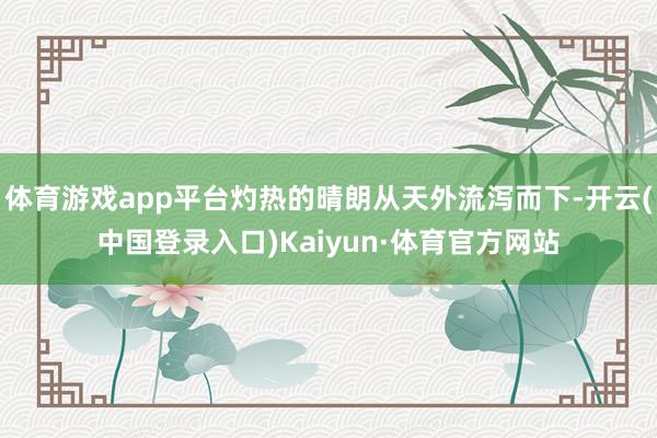 体育游戏app平台灼热的晴朗从天外流泻而下-开云(中国登录入口)Kaiyun·体育官方网站