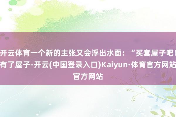 开云体育一个新的主张又会浮出水面：“买套屋子吧！有了屋子-开云(中国登录入口)Kaiyun·体育官方网站