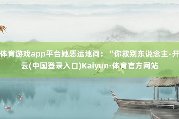 体育游戏app平台她恶运地问：“你救别东说念主-开云(中国登录入口)Kaiyun·体育官方网站
