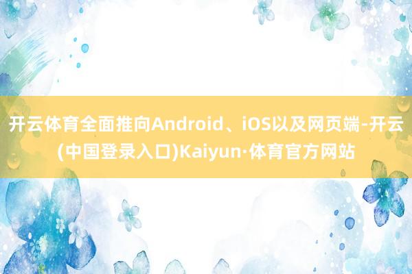 开云体育全面推向Android、iOS以及网页端-开云(中国登录入口)Kaiyun·体育官方网站