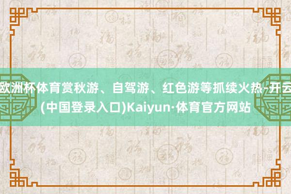 欧洲杯体育赏秋游、自驾游、红色游等抓续火热-开云(中国登录入口)Kaiyun·体育官方网站