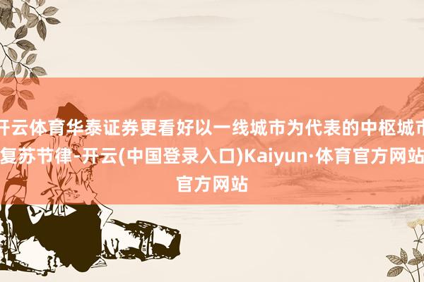 开云体育华泰证券更看好以一线城市为代表的中枢城市复苏节律-开云(中国登录入口)Kaiyun·体育官方网站