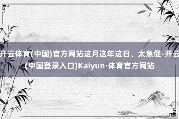 开云体育(中国)官方网站这月这年这日、太急促-开云(中国登录入口)Kaiyun·体育官方网站