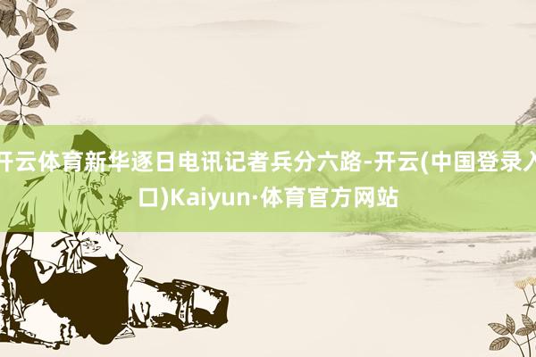 开云体育新华逐日电讯记者兵分六路-开云(中国登录入口)Kaiyun·体育官方网站