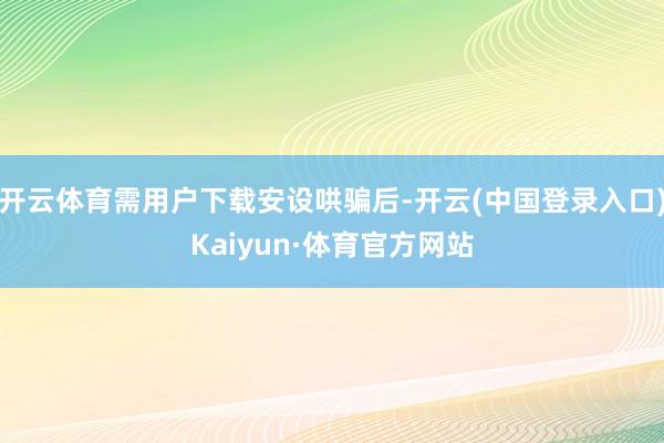 开云体育需用户下载安设哄骗后-开云(中国登录入口)Kaiyun·体育官方网站