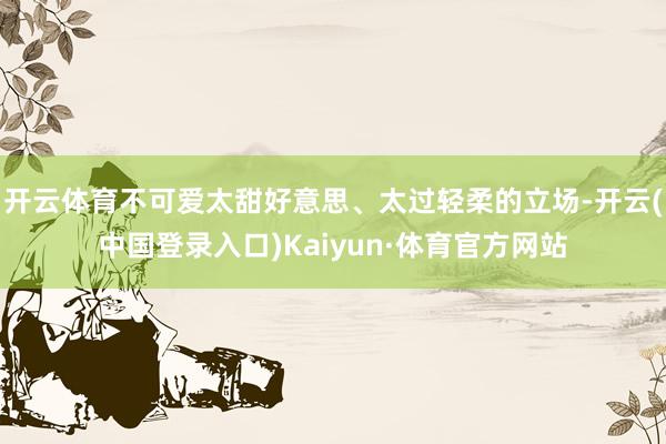 开云体育不可爱太甜好意思、太过轻柔的立场-开云(中国登录入口)Kaiyun·体育官方网站