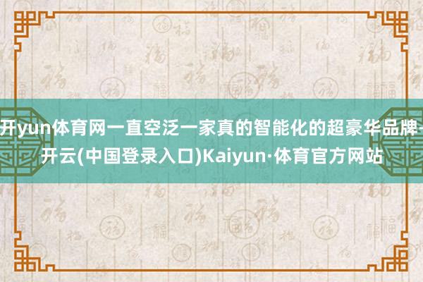 开yun体育网一直空泛一家真的智能化的超豪华品牌-开云(中国登录入口)Kaiyun·体育官方网站