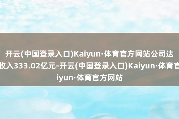 开云(中国登录入口)Kaiyun·体育官方网站公司达成营业收入333.02亿元-开云(中国登录入口)Kaiyun·体育官方网站