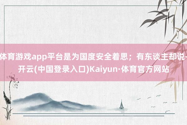 体育游戏app平台是为国度安全着思；有东谈主却说-开云(中国登录入口)Kaiyun·体育官方网站