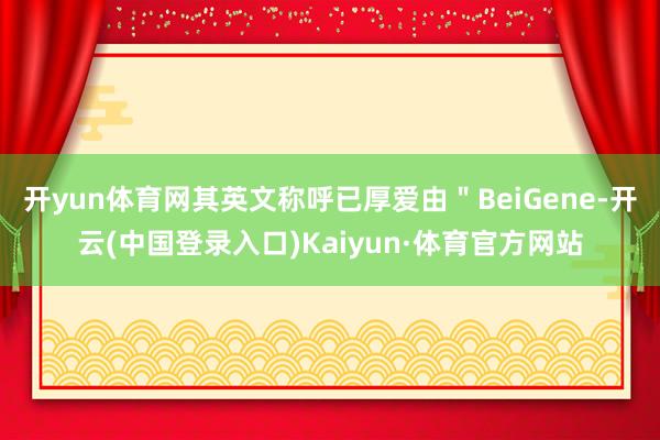开yun体育网其英文称呼已厚爱由＂BeiGene-开云(中国登录入口)Kaiyun·体育官方网站