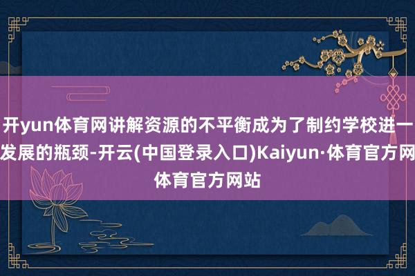 开yun体育网讲解资源的不平衡成为了制约学校进一步发展的瓶颈-开云(中国登录入口)Kaiyun·体育官方网站