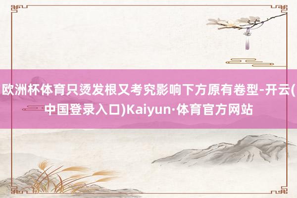 欧洲杯体育只烫发根又考究影响下方原有卷型-开云(中国登录入口)Kaiyun·体育官方网站