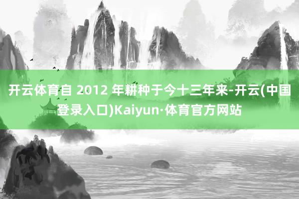 开云体育自 2012 年耕种于今十三年来-开云(中国登录入口)Kaiyun·体育官方网站