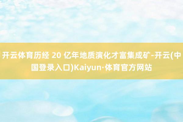 开云体育历经 20 亿年地质演化才富集成矿-开云(中国登录入口)Kaiyun·体育官方网站