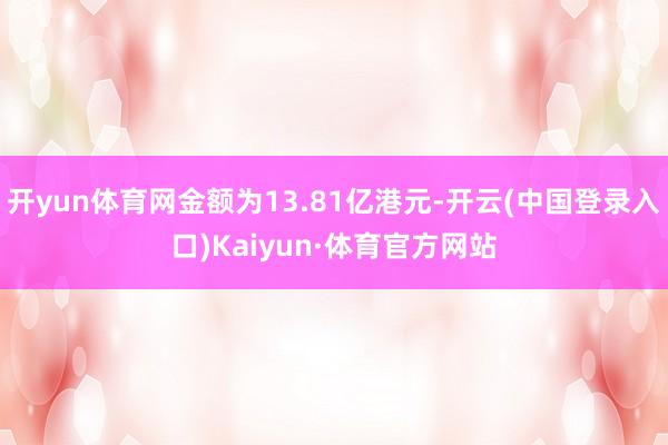 开yun体育网金额为13.81亿港元-开云(中国登录入口)Kaiyun·体育官方网站
